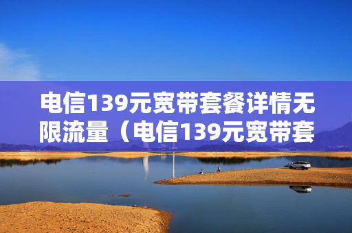 电信139元宽带套餐详情无限流量（电信139元宽带套餐怎么样）