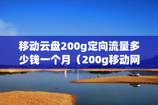 移动云盘200g定向流量多少钱一个月（200g移动网盘业务是什么意思）