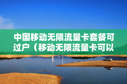 中国移动无限流量卡套餐可过户（移动无限流量卡可以换套餐吗）