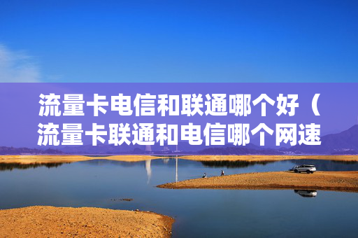 流量卡电信和联通哪个好（流量卡联通和电信哪个网速快）