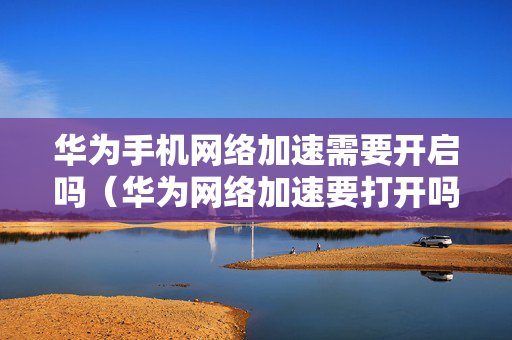 华为手机网络加速需要开启吗（华为网络加速要打开吗）