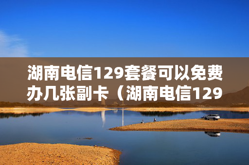 湖南电信129套餐可以免费办几张副卡（湖南电信129融合套餐升级）