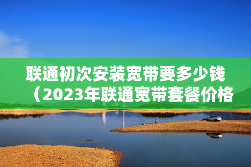 联通初次安装宽带要多少钱（2023年联通宽带套餐价格）