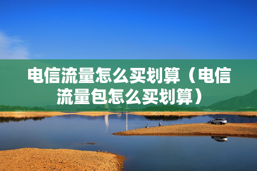 电信流量怎么买划算（电信流量包怎么买划算）