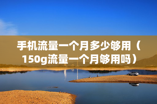 手机流量一个月多少够用（150g流量一个月够用吗）