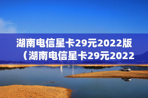 湖南电信星卡29元2022版（湖南电信星卡29元2022版叠加套餐55g几年有效）