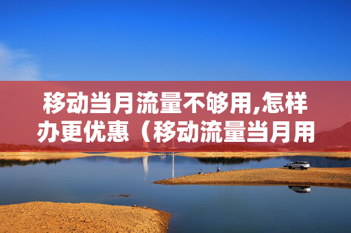 移动当月流量不够用,怎样办更优惠（移动流量当月用不完下月累计吗）