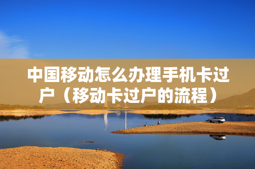 中国移动怎么办理手机卡过户（移动卡过户的流程）