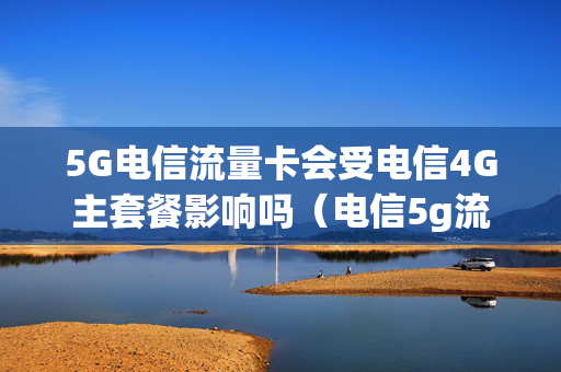 5G电信流量卡会受电信4G主套餐影响吗（电信5g流量会限速吗）