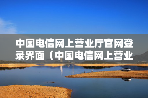 中国电信网上营业厅官网登录界面（中国电信网上营业厅官网登录界面下载）