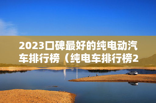 2023口碑最好的纯电动汽车排行榜（纯电车排行榜2020）