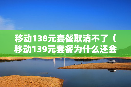 移动138元套餐取消不了（移动139元套餐为什么还会欠费）