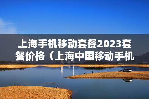 上海手机移动套餐2023套餐价格（上海中国移动手机套餐价格表2021）