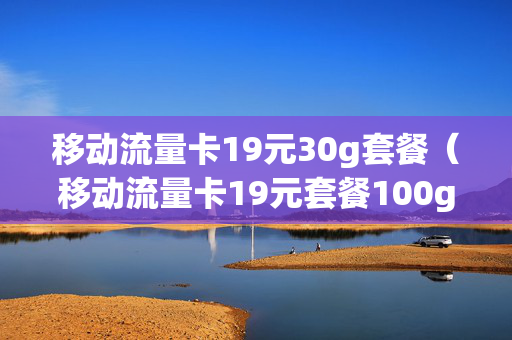 移动流量卡19元30g套餐（移动流量卡19元套餐100g是真的吗）