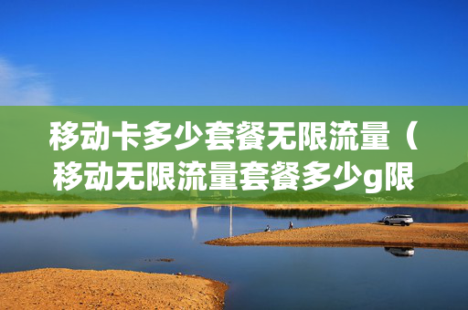 移动卡多少套餐无限流量（移动无限流量套餐多少g限速）