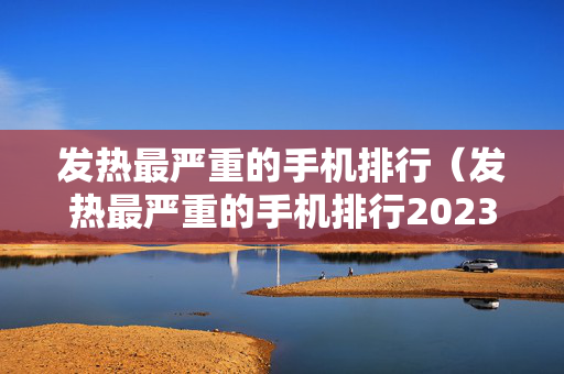 发热最严重的手机排行（发热最严重的手机排行2023）