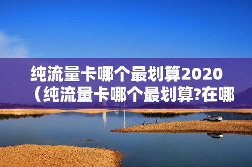 纯流量卡哪个最划算2020（纯流量卡哪个最划算?在哪购买）