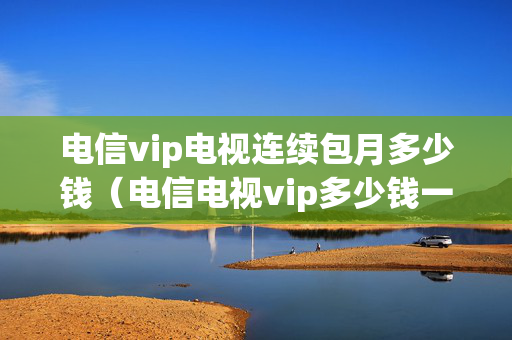 电信vip电视连续包月多少钱（电信电视vip多少钱一个月）