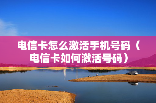 电信卡怎么激活手机号码（电信卡如何激活号码）