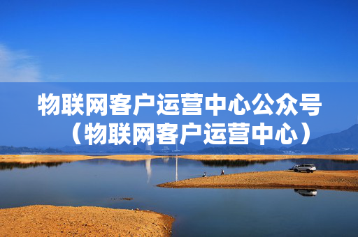 物联网客户运营中心公众号（物联网客户运营中心）