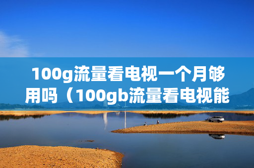 100g流量看电视一个月够用吗（100gb流量看电视能用多久）