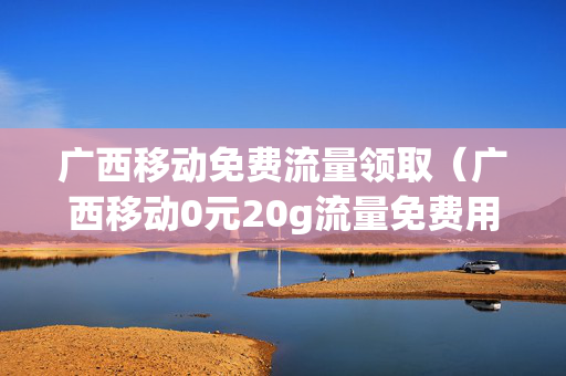 广西移动免费流量领取（广西移动0元20g流量免费用）