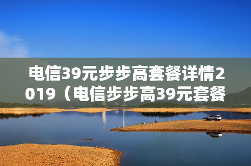 电信39元步步高套餐详情2019（电信步步高39元套餐怎么样）