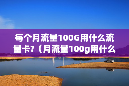 每个月流量100G用什么流量卡?（月流量100g用什么卡好）