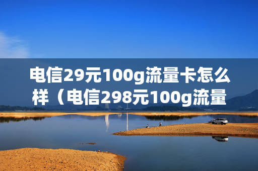 电信29元100g流量卡怎么样（电信298元100g流量卡是真的吗）