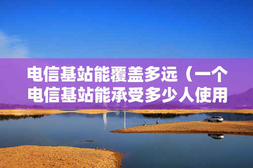 电信基站能覆盖多远（一个电信基站能承受多少人使用）