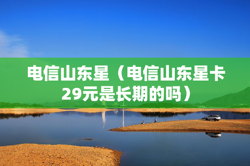 电信山东星（电信山东星卡29元是长期的吗）