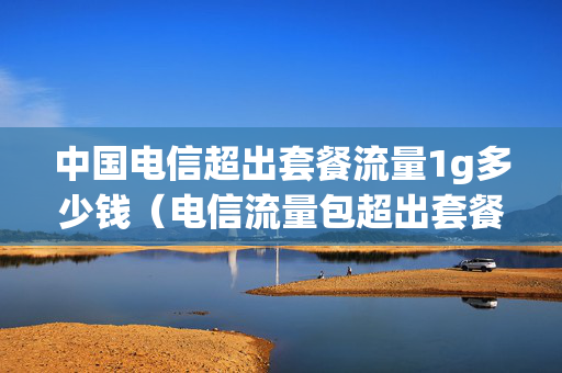中国电信超出套餐流量1g多少钱（电信流量包超出套餐以后1个g多少钱）