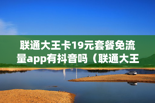 联通大王卡19元套餐免流量app有抖音吗（联通大王卡19元套餐免流量app有抖音吗）