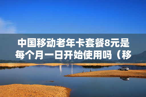 中国移动老年卡套餐8元是每个月一日开始使用吗（移动老年卡多少钱一个月）