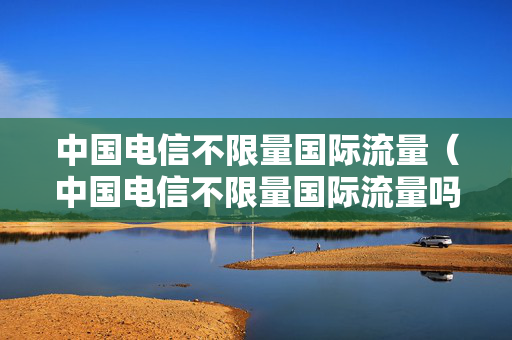中国电信不限量国际流量（中国电信不限量国际流量吗）