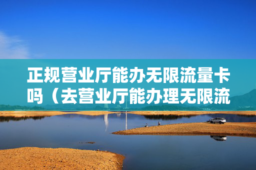 正规营业厅能办无限流量卡吗（去营业厅能办理无限流量卡吗）