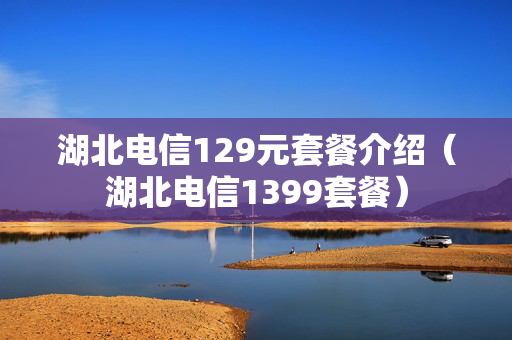 湖北电信129元套餐介绍（湖北电信1399套餐）