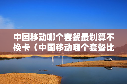 中国移动哪个套餐最划算不换卡（中国移动哪个套餐比较合适）