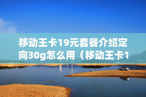 移动王卡19元套餐介绍定向30g怎么用（移动王卡19元套餐介绍定向30g怎么用）