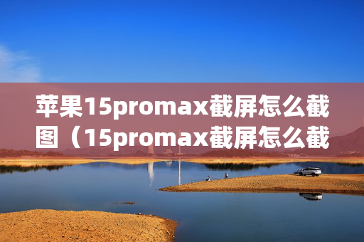 苹果15promax截屏怎么截图（15promax截屏怎么截灵动岛）