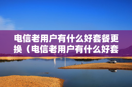 电信老用户有什么好套餐更换（电信老用户有什么好套餐更换的）