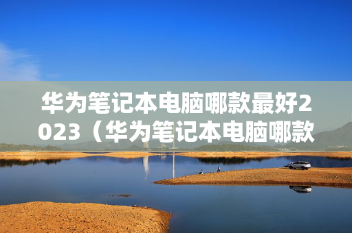 华为笔记本电脑哪款最好2023（华为笔记本电脑哪款最好2023游戏本）