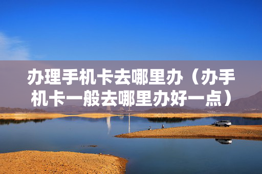 办理手机卡去哪里办（办手机卡一般去哪里办好一点）