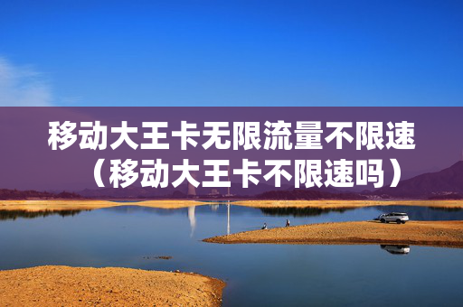 移动大王卡无限流量不限速（移动大王卡不限速吗）