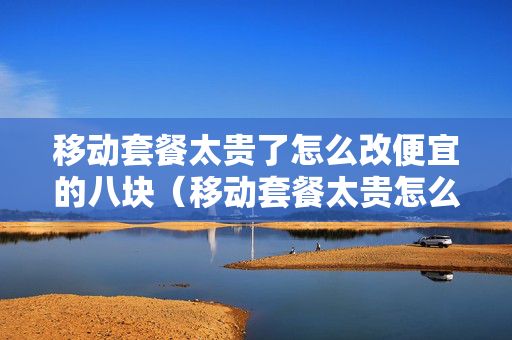 移动套餐太贵了怎么改便宜的八块（移动套餐太贵怎么换）