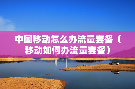 中国移动怎么办流量套餐（移动如何办流量套餐）