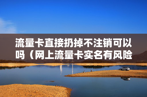 流量卡直接扔掉不注销可以吗（网上流量卡实名有风险吗）