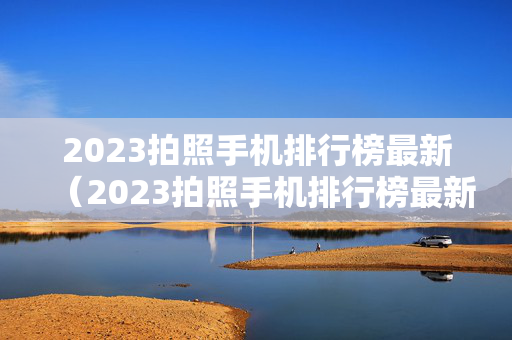 2023拍照手机排行榜最新（2023拍照手机排行榜最新知乎）