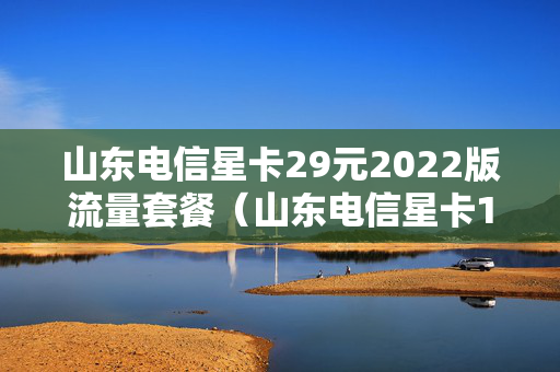 山东电信星卡29元2022版流量套餐（山东电信星卡19元怎么样）