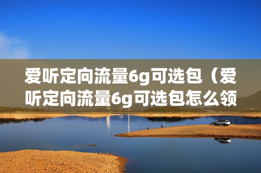 爱听定向流量6g可选包（爱听定向流量6g可选包怎么领）